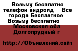 Возьму бесплатно телефон андроид  - Все города Бесплатное » Возьму бесплатно   . Московская обл.,Долгопрудный г.